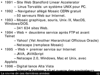 La course de ces dernières années 1991 – Site Web Standford Linear Accelerator   –  Linus Torvalds: un système UNIX pour PC.  1992  – Navigateur allégé Mosaic CERN gratuit   –  50 serveurs Web sur Internet. 1993 – Mosaic graphique, souris, Unix /X, MacOS, Windows/DOS.   –  341 634 sites Web. 1994 – Web = deuxième service après FTP et avant Telnet   –  Yahoo! (Yet Another Hierarchical Officious Oracle)   –  Netscape (remplace Mosaic)  1995  – Web = premier service sur Internet   –  JAVA, JAVAScript   –  Netscape 2.0, Windows, Mac et Unix, avec Applets 1996 – Digital lance Alta Vista   –  Internet Explorer 3.0 et guerre des navigateurs 1999 – Google 