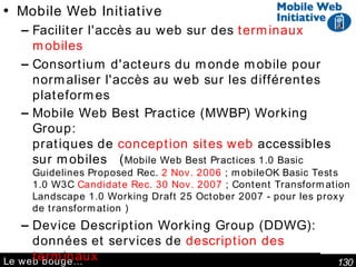 Le web bouge… Mobile Web Initiative   Faciliter l'accès au web sur des  terminaux mobiles Consortium d'acteurs du monde mobile pour normaliser l'accès au web sur les différentes plateformes Mobile Web Best Practice (MWBP) Working Group: pratiques de  conception sites web  accessibles sur mobiles  ( Mobile Web Best Practices 1.0 Basic Guidelines Proposed Rec.  2 Nov. 2006  ; mobileOK Basic Tests 1.0 W3C  Candidate Rec. 30 Nov. 2007  ; Content Transformation Landscape 1.0 Working Draft 25 October 2007 - pour les proxy de transformation ) Device Description Working Group (DDWG) : données et services de  description des terminaux Device Independence ;  Ubiquité en général CC/PP (Composite Capabilities/Preference Profiles) Structure and Vocabularies 2.0 W3C Last Call Working Draft 30 April 2007   Capacités du terminal  et préférences  de l'utilisateur 