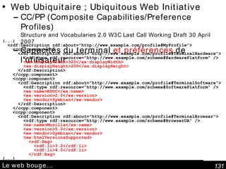 Le web bouge… Web Ubiquitaire  ; Ubiquitous Web Initiative   CC/PP (Composite Capabilities/Preference Profiles) Structure and Vocabularies 2.0 W3C Last Call Working Draft 30 April 2007   Capacités du terminal  et préférences  de l'utilisateur (...) <rdf:Description rdf:about="http://www.example.com/profile#MyProfile"> <ccpp:component> <rdf:Description rdf:about="http://www.example.com/profile#TerminalHardware"> <rdf:type rdf:resource="http://www.example.com/schema#HardwarePlatform" /> <ex:displayWidth>320</ex:displayWidth> <ex:displayHeight>200</ex:displayHeight> </rdf:Description> </ccpp:component> <ccpp:component> <rdf:Description rdf:about="http://www.example.com/profile#TerminalSoftware"> <rdf:type rdf:resource="http://www.example.com/schema#SoftwarePlatform" /> <ex:name>EPOC</ex:name> <ex:version>2.0</ex:version> <ex:vendor>Symbian</ex:vendor> </rdf:Description> </ccpp:component> <ccpp:component> <rdf:Description rdf:about="http://www.example.com/profile#TerminalBrowser"> <rdf:type rdf:resource="http://www.example.com/schema#BrowserUA" /> <ex:name>Mozilla</ex:name> <ex:version>5.0</ex:version> <ex:vendor>Symbian</ex:vendor> <ex:htmlVersionsSupported> <rdf:Bag> <rdf:li>3.2</rdf:li> <rdf:li>4.0</rdf:li> </rdf:Bag> (...) 