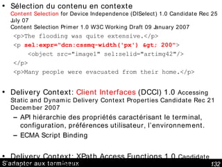 S’adapter aux terminaux Sélection du contenu en contexte Content Selection  for Device Independence (DISelect) 1.0 Candidate Rec 25 July 07 Content Selection Primer 1.0 W3C Working Draft 09 January 2007 <p>The flooding was quite extensive.</p> <p  sel:expr="dcn:cssmq-width('px') > 200" > <object src="image1" sel:selid="artimg42"/> </p> <p>Many people were evacuated from their home.</p> Delivery Context:  Client Interfaces  (DCCI) 1.0  Accessing Static and Dynamic Delivery Context Properties Candidate Rec 21 December 2007 API hiérarchie des propriétés caractérisant le terminal, configuration, préférences utilisateur, l’environnement. ECMA Script Binding Delivery Context: XPath Access Functions 1.0  Candidate Rec. 25 July 07   Fonctions XPath pour manipuler le contexte 