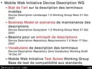 Descriptions et tests Mobile Web Initiative Device Description WG Etat de l'art  sur la description des terminaux mobiles Device Description Landscape 1.0 Working Group Note 31 Oct. 2007 Business Model  et scénarios  de maintenance des  descriptions Device Description Ecosystem 1.0 Working Group Note 31 Oct 2007 Besoins pour un  entrepôt de descriptions Device Description Repository Requirements 1.0 Note 17 Dec. 2007 Vocabulaire  de description des terminaux Device Description Repository Core Vocabulary Working Draft 18 Dec 07 Mobile Web Initiative  Test Suites  Working Group Base de test de compatibilité aux standards CSS Mobile Profile 2.0: base CSS pour systèmes réduits  W3C Working Draft 8 December 2006 Activité "Mobile Web in Developing Countries" 