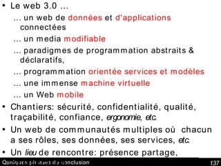 Quelques phrases de conclusion Le web 3.0 … …  un web de  données  et  d'applications  connectées …  un media  modifiable …  paradigmes de programmation abstraits & déclaratifs,  …  programmation  orientée services et modèles …  une immense  machine virtuelle …  un Web  mobile Chantiers: sécurité, confidentialité, qualité, traçabilité, confiance,  ergonomie ,  etc. Un web de communautés multiples où  chacun a ses rôles, ses données, ses services,  etc. Un  lieu  de rencontre: présence partage, collaboration, Citoyenneté, e-Gouvernement, e-Législation  