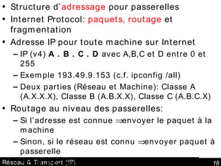 Réseau & Transport (IP) Structure d’ adressage  pour passerelles Internet Protocol:  paquets, routage  et fragmentation Adresse IP pour toute machine sur Internet IP (v4)  A . B . C . D  avec A,B,C et D entre 0 et 255 Exemple 193.49.9.153 (c.f. ipconfig /all) Deux parties (Réseau et Machine): Classe A (A.X.X.X), Classe B (A.B.X.X), Classe C (A.B.C.X) Routage au niveau des passerelles: Si l’adresse est connue    envoyer le paquet à la machine Sinon, si le réseau est connu    envoyer paquet à passerelle Sinon, envoyer à passerelle par défaut 