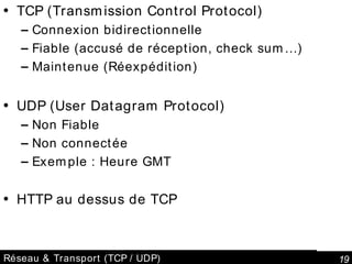 Réseau & Transport (TCP / UDP) TCP (Transmission Control Protocol) Connexion bidirectionnelle Fiable (accusé de réception, check sum…) Maintenue (Réexpédition) UDP (User Datagram Protocol) Non Fiable Non connectée Exemple : Heure GMT HTTP au dessus de TCP 