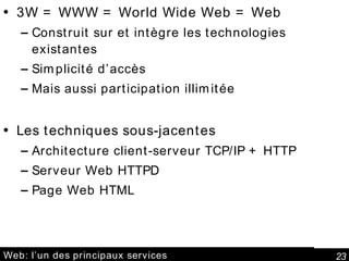 Web: l’un des principaux services 3W = WWW = World Wide Web = Web Construit sur et intègre les technologies existantes Simplicité d’accès Mais aussi participation illimitée Les techniques sous-jacentes Architecture client-serveur TCP/IP + HTTP Serveur Web HTTPD Page Web HTML 