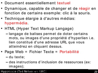 Hypertexte (Ted Nelson en 1960) Document essentiellement  textuel Dynamique, capable de changer et de  réagir  en fonction de certains exemple: clic à la souris.  Technique élargie à d'autres médias:  hypermédia .  HTML (Hyper Text Markup Langage) langage de balises permet de doter certains mots, ou images d'une propriété d'hyperlien i.e. lien constitué d'une adresse URL que vous atteindrez en cliquant dessus. Page Web = Fichier Texte =  Portabilité du texte; des instructions d’inclusion de ressources (ex: images); des liens unidirectionnels vers autres pages ou fichiers.  