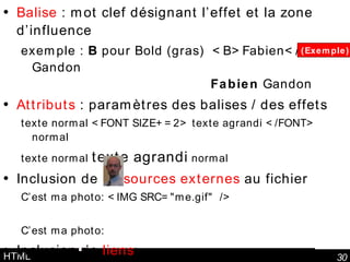 HTML Balise  : mot clef désignant l’effet et la zone d’influence exemple :  B  pour Bold (gras)  <B>Fabien</B> Gandon   Fabien  Gandon Attributs  : paramètres des balises / des effets texte normal <FONT SIZE+=2> texte agrandi </FONT> normal texte normal  texte agrandi  normal Inclusion de  ressources externes  au fichier  C’est ma photo: <IMG SRC="me.gif" /> C’est ma photo: Inclusion de  liens : le <A HREF="/perso/luc.html">site de Luc</A> est cool. le  site de Luc  est cool. (Exemple) 