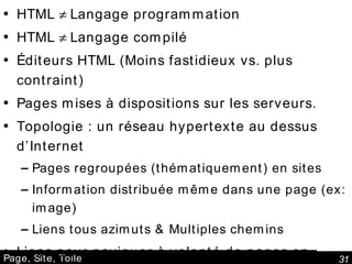 Page, Site, Toile HTML    Langage programmation HTML    Langage compilé Éditeurs HTML (Moins fastidieux vs. plus contraint) Pages mises à dispositions sur les serveurs. Topologie : un réseau hypertexte au dessus d’Internet Pages regroupées (thématiquement) en sites Information distribuée même dans une page (ex: image) Liens tous azimuts & Multiples chemins Liens pour naviguer à volonté de pages en pages Une « toile d'araignée mondiale »  