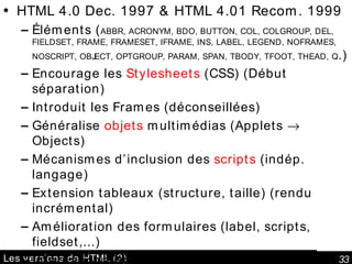 Les versions de HTML (2) HTML 4.0 Dec. 1997 & HTML 4.01 Recom. 1999 Éléments ( ABBR, ACRONYM, BDO, BUTTON, COL, COLGROUP, DEL, FIELDSET, FRAME, FRAMESET, IFRAME, INS, LABEL, LEGEND, NOFRAMES, NOSCRIPT, OBJECT, OPTGROUP, PARAM, SPAN, TBODY, TFOOT, THEAD, Q .) Encourage les  Stylesheets  (CSS) (Début séparation) Introduit les Frames (déconseillées) Généralise  objets  multimédias (Applets    Objects) Mécanismes d’inclusion des  scripts  (indép. langage) Extension tableaux (structure, taille) (rendu incrémental) Amélioration des formulaires (label, scripts, fieldset,...) Internationalisation et textes multidirectionnels & prise en compte des personnes déficientes (accessibilité) HTML 5, W3C Working Draft  20 December 2007 En particulier pour les applications web. 
