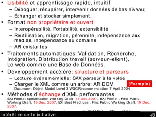 Intérêt de cette initiative Lisibilité  et apprentissage rapide, intuitif Déboguer, récupérer, intervenir données de bas niveau; Échanger et stocker simplement. Format  non propriétaire et ouvert Interopérabilité, Portabilité, extensibilité Réutilisation, migration, pérennité, indépendance aux medias, indépendance au domaine API existantes Traitements automatiques: Validation, Recherche, Intégration, Distribution travail (serveur  client), Le web comme une Base de Données. Développement accéléré:  structure et parseurs Lecture événementielle: SAX parseur à la volée Charger le XML comme un arbre: API DOM Document Object Model Level 3  W3C Recommendation 7 April 2004 Méthodes d’ échange  d’XML performantes EXI Format specification Working Draft,  19 Dec 2007 ,  EXI Primer , First Public Working Draft,  19 Dec. 2007 , EXI Best Practices , First Public Working Draft,  19 Dec. 2007 . Métriques & critères (compact, fidélité, efficacité) (Exemple) 