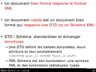 Bien formé vs. valide Un document  bien formé respecte le format XML Un document  valide  est un document bien formé qui  respecte une DTD ou un Schéma XML DTD / Schéma: standardiser et échanger  structures Une DTD définit les balises autorisées, leurs attributs et leur enchaînement <!DOCTYPE post_it SYSTEM "post_it.dtd"> XML Schema est son successeur: une syntaxe XML et des extensions (datatypes, types complexes, etc.) xsi:schemaLocation="http://myfirm.com/post_it.xsd" 