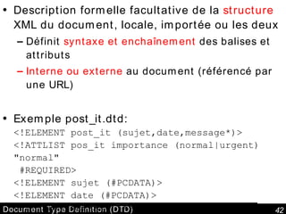 Document Type Definition (DTD) Description formelle facultative de la  structure  XML du document, locale, importée ou les deux Définit  syntaxe et enchaînement  des balises et attributs Interne ou externe  au document (référencé par une URL) Exemple post_it.dtd: <!ELEMENT post_it (sujet,date,message*)> <!ATTLIST pos_it importance (normal|urgent) "normal"  #REQUIRED> <!ELEMENT sujet (#PCDATA)> <!ELEMENT date (#PCDATA)> <!ELEMENT message (#PCDATA)> 