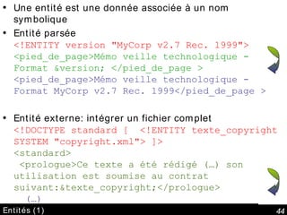 Entités (1) Une entité est une donnée associée à un nom symbolique Entité parsée <!ENTITY version "MyCorp v2.7 Rec. 1999"> <pied_de_page>Mémo veille technologique - Format &version; </pied_de_page > <pied_de_page>Mémo veille technologique - Format MyCorp v2.7 Rec. 1999</pied_de_page > Entité externe: intégrer un fichier complet <!DOCTYPE standard [  <!ENTITY texte_copyright SYSTEM "copyright.xml"> ]> <standard>  <prologue>Ce texte a été rédigé (…) son utilisation est soumise au contrat suivant:&texte_copyright;</prologue>   (…) 