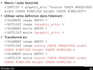 Entités (2) Macro / code factorisé <!ENTITY % graphic_attr "source CDATA #REQUIRED width CDATA #IMPLIED height CDATA #IMPLIED"> Utiliser cette définition dans l'élément : <!ELEMENT image EMPTY > <!ATTLIST image  %graphic_attr;  > <!ELEMENT movie EMPTY > <!ATTLIST movie  %graphic_attr;  > Transformé en: <!ELEMENT image EMPTY > <!ATTLIST image  source CDATA #REQUIRED width CDATA #IMPLIED height CDATA #IMPLIED  > <!ELEMENT movie EMPTY > <!ATTLIST movie  source CDATA #REQUIRED width CDATA #IMPLIED height CDATA #IMPLIED  > 