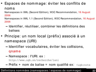 Définitions nommées (namespaces / espaces de nommage) Espaces de nommage: éviter les conflits de noms Namespaces in XML (Second Edition), W3C Recommendation,  16 August 2006 Namespaces in XML 1.1 (Second Edition), W3C Recommendation,  16 August 2006 Identifier, réutiliser, combiner les définitions des balises Principe: un nom local (préfix) associé à un namespace (URI) Identifier vocabulaires, éviter les collisions,  qname   Namespace : l'URI. ex :  http://www.ugb.sn/recherche/lani Préfix + nom de balise = nom qualifié ex:  <ugb:note /> <ugb:note  xmlns:ugb='http://www.ugb.sn/' >18</ugb:note> Définitions héritées dans l’arbre XML Namespace par défaut  xmlns="…" Association à un schéma XML: <schema targetNamespace="http://www.ugb.sn/recherche/lani"> 