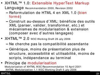 XHTML XHTML™ 1.0:  Extensible HyperText Markup  Language  Recommendation 2000, Revision 2002 Reformulation de HTML 4 en XML 1.0 ( bien formé ) Construit au-dessus d’XML: bénéficie des outils XML (parser, valider, transformer, etc.) et mécanismes de modularisation & extension (composer avec d’autres langages) XHTML™ 2.0  W3C Working Draft 26 July 2006   Ne cherche pas la compatibilité ascendante Générique, moins de présentation plus de structure, accessibilité et utilisabilité, moins de scripts, indépendance au terminal Principe de  modularisation Modularization of XHTML W3C Recommendation 10 April 2001  XHTML Modularization 1.1 W3C Working Draft 5 July 2006  XHTML™ 1.1 - Module-based XHTML - Second Edition Draft 16 February 2007 