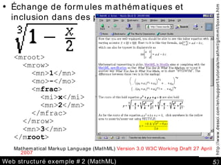 Web structuré exemple #2 (MathML) Échange de formules mathématiques et inclusion dans des pages web <mroot> <mrow> <mn> 1 </mn> <mo> - </mo> <m frac > <mi> x </mi> <mn> 2 </mn> </mfrac> </mrow> <mn> 3 </mn> </m root > Mathematical Markup Language (MathML)  Version 3.0 W3C Working Draft 27 April 2007  See http://www.dessci.com/en/support/tutorials/mathml/gitmml/boxes.htm 
