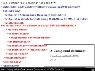Web Integration Compound Document, WICD Core 1.0 <?xml version="1.0" encoding="iso-8859-1"?> <xhtml:html xmlns:xhtml="http://www.w3.org/1999/xhtml"> <xhtml:body> <xhtml:h1>A Compound Document</xhtml:h1> <xhtml:p>A simple formula using MathML in XHTML.</xhtml:p> <mathml:math xmlns:mathml="http://www.w3.org/1998/Math/MathML"> <mathml:mrow> <mathml:msqrt> <mathml:mn>49</mathml:mn> </mathml:msqrt> <mathml:mo>=</mathml:mo> <mathml:mn>7</mathml:mn> </mathml:mrow> </mathml:math> </xhtml:body> </xhtml:html> 
