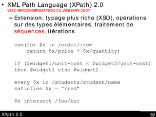 XPath 2.0 XML Path Language (XPath) 2.0 W3C RECOMMENDATION 23 JANUARY 2007 Extension: typage plus riche (XSD), opérations sur des types élémentaires, traitement de  séquences , itérations sum(for $x in /order/item   return $x/price * $x/quantity)  if ($widget1/unit-cost < $widget2/unit-cost) then $widget1 else $widget2 every $x in /students/student/name satisfies $x = "Fred"  $x intersect /foo/bar * except @exc:foo 