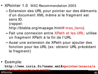 XPointer XPointer 1.0  W3C Recommendation 2003 Extension des URL pour pointer sur des éléments d'un document XML même si le fragment est sans ID. (rappel: http://blabla.org/mapage.html #mes_liens )  Fait une connexion entre  XPath et les URL : utilise un fragment XPath à la fin de l’URL Aussi une extension de XPath pour ajouter des fonction pour les URL (ex: obtenir URL précédant le fragment) Exemple: http://www.inria.fr/teams.xml# xpointer(acacia/articles[position()<=10]) 