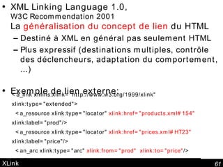 XLink XML Linking Language 1.0,  W3C Recommendation 2001 La  généralisation du concept de lien  du HTML Destiné à XML en général pas seulement HTML Plus expressif (destinations multiples, contrôle des déclencheurs, adaptation du comportement,  ...) Exemple de lien externe: <a_link xmlns:xlink="http://www.w3.org/1999/xlink"  xlink:type="extended">   <a_resource xlink:type="locator"  xlink:href="products.xml#154"  xlink:label="prod"/>   <a_resource xlink:type="locator"  xlink:href="prices.xml#HT23"  xlink:label="price"/>   <an_arc xlink:type="arc"  xlink:from="prod" xlink:to="price" /> </a_link> 