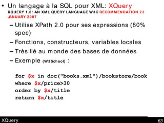XQuery Un langage à la SQL pour XML:  XQuery XQUERY 1.0: AN XML QUERY LANGUAGE W3C  RECOMMENDATION 23 JANUARY 2007 Utilise XPath 2.0 pour ses expressions (80% spec) Fonctions, constructeurs, variables locales Très lié au monde des bases de données Exemple  (W3School)  : for  $x  in doc("books.xml")/bookstore/book where  $x /price>30 order by  $x /title return  $x /title 