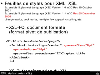 XML stylesheets (XSL) Feuilles de styles pour XML: XSL Extensible Stylesheet Language (XSL) Version 1.0 W3C Rec 15 October 2001 Extensible Stylesheet Language (XSL) Version 1.1 W3C  Rec 05 December 2006 change marks, bookmarks, multiple flows, graphic scaling, etc.  XSL–FO: document formaté (format pivot de publication) <fo:block break-before="page"> <fo:block text-align="center"  space-after="8pt" space-before="16pt" space-after.precedence="3">Chapter title </fo:block> (…) XSLT: transformation du XML 