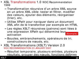 XSLT XSL  Transformations  1.0  W3C Recommendation 1999 Transformation récursive d’un arbre XML source en un arbre XML cible: tester et filtrer, modifier des valeurs, ajouter des éléments, réorganiser (trier), etc. Utilise XPath pour naviguer dans un document XML afin de le transformer par exemple en HTML Les règles XSLT récursives (patrons) sont liées à une expression XPath qui détermine leur activation Boucles, embranchements, opérateurs de tri, constructeurs de nœuds, etc. XSL Transformations (XSLT) Version 2.0 W3C RECOMMENDATION 23 JANUARY 2007 Résultat temporaire, plusieurs entrées, plusieurs résultats, grouper des nœuds, fonctions définies dans une feuille, expressions régulières, application de patrons multiples à un même nœud (Exemple) 