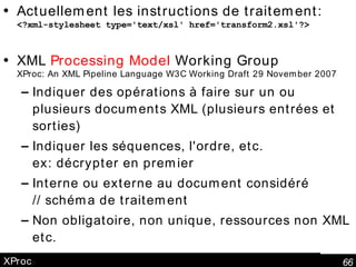 XProc Actuellement les instructions de traitement: <?xml-stylesheet type='text/xsl' href='transform2.xsl'?> XML  Processing Model  Working Group XProc: An XML Pipeline Language W3C Working Draft 29 November 2007 Indiquer des opérations à faire sur un ou plusieurs documents XML (plusieurs entrées et sorties) Indiquer les séquences, l'ordre, etc. ex: décrypter en premier Interne ou externe au document considéré // schéma de traitement Non obligatoire, non unique, ressources non XML etc. 