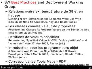 Bonnes pratiques SW  Best Practices  and Deployment Working Group: Relations n-aire ex: température de 38 et en hausse Defining N-ary Relations on the Semantic Web: Use With Individuals Note 12 April 2006, Noy and Rector (eds.) Les classes comme valeur de propriétés Representing Classes As Property Values on the Semantic Web Note 5 April 2005, Noy (ed.) Partitions de valeurs possibles Representing Specified Values in OWL: "value partitions" and "value sets" Note 17 May 2005, Rector (ed.) Introduction pour les programmeurs objet A Semantic Web Primer for Object-Oriented Software Developers Note 9 March 2006, Knublauch, Oberle, Tetlow, Wallace (eds.) Correspondance Topic Maps - RDF A Survey of RDF/Topic Maps Interoperability Proposals Note 10 Feb 2006, Pepper, Vitali, Garshol, Gessa, Presutti (eds.) XML Schema Datatypes in RDF and OWL Note 14 March 2006, Carroll, Pan (eds.) 