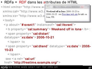 RDFa RDFa =  RDF  dans les  a ttributes de HTML <html xmlns="http://www.w3.org/1999/xhtml"  xmlns:cal="http://www.w3.org/2002/12/cal/icaltzd#"  xmlns:xs="http://www.w3.org/2001/XMLSchema#" >  <body> <p about=" #event1 " instanceof=" cal:Vevent "> <b property=" cal:summary "> Weekend off in Iona </b>:  <span property=" cal:dtstart " datatype=" xs:date "> 2006-10-21 </span> to <span property=" cal:dtend " datatype=" xs:date "> 2006-10-23 </span>. see <a rel=" cal:url " href=" http://freetime.example.org/ "> Free time web site</a> for info on <span property=" cal:location "> Iona, UK </span>. </p> </body></html> 