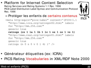 Web et enfants (PICS) Platform for Internet Content Selection Rating Services and Rating Systems 1.1 Rec. 1996 PICS Label Distribution Label Syntax and Communication Protocols 1.1 Rec. 1996 Protéger les enfants de  certains contenus <meta http-equiv="pics-label" content='(PICS-1.1  "http://www.icra.org/ratingsv02.html" labels for "http://mm.256.com/ " generic true ratings (cz 1 la 1 lb 1 lc 1 nz 1 oz 1 vz 1) "http://www.rsac.org/ratingsv01.html" labels for "http://mm.256.com/ " generic true ratings (n 0 s 0 v 0 l 4) )' /> Générateur étiquettes (ex: ICRA)  PICS Rating  Vocabularies  in XML/RDF Note 2000 