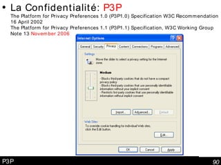 P3P La Confidentialité:  P3P The Platform for Privacy Preferences 1.0 (P3P1.0) Specification W3C Recommendation 16 April 2002 The Platform for Privacy Preferences 1.1 (P3P1.1) Specification, W3C Working Group Note 13  November 2006 