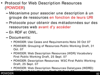 POWDER Protocol for Web Description Resources ( POWDER ) Mécanisme pour associer une description à un groupe de ressources  en fonction de leurs URI Protocole pour obtenir des métadonnées sur des ressources web  avant d'y accéder En RDF et OWL. Documents: POWDER: Use Cases and Requirements Note 30 Oct 07 POWDER: Grouping of Resources Public Working Draft, 31 Oct. 07 POWDER: Web Description Resources (WDR) Vocabulary First Public Working Draft, 25 Sept. 07 POWDER: Description Resources  W3C First Public Working Draft, 25 Sept. 07 POWDER: Web Description Resources Datatypes (WDRD) W3C First Public Working Draft, 25 Sept. 07  