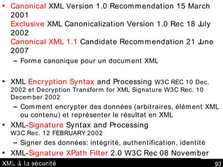 XML & la sécurité Canonical  XML Version 1.0 Recommendation 15 March 2001 Exclusive  XML Canonicalization Version 1.0 Rec 18 July 2002 Canonical XML 1.1  Candidate Recommendation 21 June 2007 Forme canonique pour un document XML XML  Encryption Syntax  and Processing  W3C REC 10 Dec. 2002 et Decryption Transform for XML Signature W3C Rec. 10 December 2002   Comment encrypter des données (arbitraires, élément XML ou contenu) et représenter le résultat en XML XML- Signature  Syntax and Processing W3C Rec. 12 FEBRUARY 2002 Signer des données: intégrité, authentification, identité XML- Signature XPath Filter  2.0 W3C Rec 08 November 2002 Optimisation de la sélection du XML pour générer la signature 