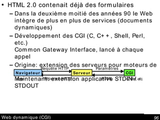 Web dynamique (CGI) HTML 2.0 contenait déjà des formulaires Dans la deuxième moitié des années 90 le Web intègre de plus en plus de services (documents dynamiques) Développement des CGI (C, C++, Shell, Perl, etc.) Common Gateway Interface, lancé à chaque appel Origine: extension des serveurs pour moteurs de recherche Maintenant: extension applicative STDIN / STDOUT PHP, ASP (VBScript),etc. En Java: Servlet, JSP Navigateur Serveur CGI Requête HTTP Réponse HTTP Paramètres HTML Form C, Perl, etc. 