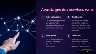 Avantages des services web
1 Interopérabilité
Les services web permettent
aux applications de
différentes plateformes de
communiquer entre elles.
2 Réutilisation
Les services web peuvent
être réutilisés par plusieurs
applications, réduisant ainsi
le temps de développement
et les coûts.
3 Évolutivité
Les services web peuvent
être mis à l'échelle pour
gérer des volumes croissants
de demandes.
4 Flexibilité
Les services web peuvent
être modifiés et mis à jour
facilement, sans affecter les
applications qui les utilisent.
2
 
