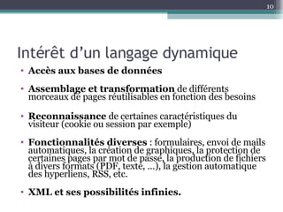 Intérêt d’un langage dynamique Accès aux bases de données   Assemblage et transformation  de différents morceaux de pages réutilisables en fonction des besoins Reconnaissance  de certaines caractéristiques du visiteur (cookie ou session par exemple) Fonctionnalités diverses  : formulaires, envoi de mails automatiques, la création de graphiques, la protection de certaines pages par mot de passe, la production de fichiers à divers formats (PDF, texte, …), la gestion automatique des hyperliens, RSS, etc. XML et ses possibilités infinies. 