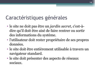 Caractéristiques générales  le site ne doit pas être un  jardin secret , c'est-à-dire qu'il doit être aisé de faire rentrer ou sortir des informations du système. l'utilisateur doit rester propriétaire de ses propres données. le site doit être entièrement utilisable à travers un navigateur standard. le site doit présenter des aspects de réseaux sociaux. 