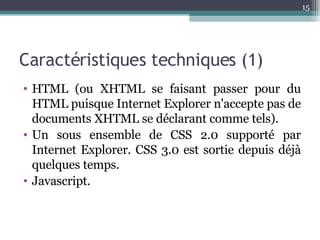 Caractéristiques techniques (1) HTML (ou XHTML se faisant passer pour du HTML puisque Internet Explorer n'accepte pas de documents XHTML se déclarant comme tels). Un sous ensemble de CSS 2.0 supporté par Internet Explorer. CSS 3.0 est sortie depuis déjà quelques temps. Javascript. 