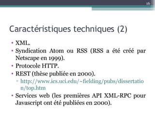 Caractéristiques techniques (2) XML. Syndication Atom ou RSS (RSS a été créé par Netscape en 1999). Protocole HTTP. REST (thèse publiée en 2000). http://www.ics.uci.edu/~fielding/pubs/dissertation/top.htm Services web (les premières API XML-RPC pour Javascript ont été publiées en 2000). 