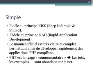 Simple Fidèle au principe  KISS (Keep It Simple & Stupid). Fidèle au principe RAD (Rapid Application Development). Le manuel officiel est très claire et complet permettant ainsi de développer rapidement des applications PHP complètes. PHP est langage « communautaire »    Les tuts, les exemples  … sont abondant sur le net. 