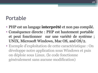 Portable PHP est un langage  interprété  et non pas compilé. Conséquence directe : PHP est hautement portable  et peut fonctionner  sur une variété de système ; UNIX, Microsoft Windows, Mac OS, and OS/2. Exemple d’exploitation de cette caractéristique : On développe notre application sous Windows et puis on déploie sous Linux. (le code fonctionne généralement sans aucune modification) 
