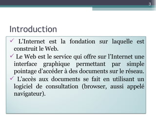 Introduction L’Internet est la fondation sur laquelle est construit le Web.  Le Web est le service qui offre sur l’Internet une interface graphique permettant par simple pointage d’accéder à des documents sur le réseau.  L’accès aux documents se fait en utilisant un logiciel de consultation (browser, aussi appelé navigateur). 
