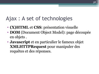 Ajax : A set of technologies (X)HTML  et  CSS : présentation visuelle  DOM  (Document Object Model): page découpée en objets . Javascript  et en particulier le fameux objet  XMLHTTPRequest  pour manipuler des requêtes et des réponses.  