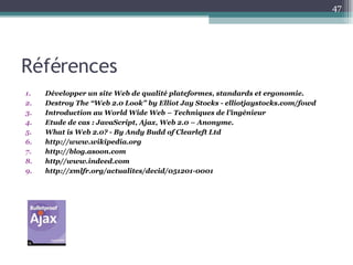 Références Développer un site Web de qualité plateformes, standards et ergonomie. Destroy The “Web 2.0 Look”  by Elliot Jay Stocks - elliotjaystocks.com/fowd Introduction au World Wide Web – Techniques de l’ingénieur Etude de cas :  JavaScript, Ajax, Web 2.0 – Anonyme. What is Web 2.0? -  By Andy Budd of Clearleft Ltd http://www.wikipedia.org http://blog.asoon.com http//www.indeed.com http://xmlfr.org/actualites/decid/051201-0001 