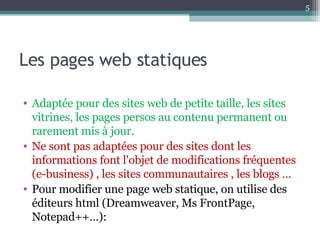 Les pages web statiques Adaptée pour des sites web de petite taille, les sites vitrines, les pages persos au contenu permanent ou rarement mis à jour. Ne sont pas adaptées pour des sites dont les informations font l'objet de modifications fréquentes (e-business) , les sites communautaires , les blogs … Pour modifier une page web statique, on utilise des éditeurs html (Dreamweaver, Ms FrontPage, Notepad++…): 
