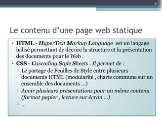 Le contenu d’une page web statique HTML   -  H yper T ext  M arkup  L anguage  est un langage balisé  permettant de décrire la structure et la présentation des documents pour le Web  . CSS  -  C ascading  S tyle  S heets . Il permet de : Le partage de Feuilles de Style entre plusieurs documents HTML (modularité , charte commune sur un ensemble des documents …) Avoir plusieurs présentations pour un même contenu (format papier , lecture sur écran …) … 