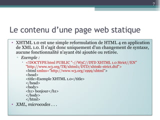 Le contenu d’une page web statique XHTML 1.0 est une simple reformulation de HTML 4 en application de XML 1.0. Il s'agit donc uniquement d'un changement de syntaxe, aucune fonctionnalité n'ayant été ajoutée ou retirée.  Exemple :  <!DOCTYPE html PUBLIC "-//W3C//DTD XHTML 1.0 Strict//EN" "http://www.w3.org/TR/xhtml1/DTD/xhtml1-strict.dtd"> <html  xmlns="http://www.w3.org/1999/xhtml" > <head> <title>Exemple XHTML 1.0</title> </head> <body> <h1> bonjour</h1> </body> </html> XML, microcodes  . . . 