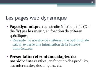 Les pages web dynamique Page dynamique :  construite à la demande (On the fly) par le serveur, en fonction de critères spécifiques. Exemple : le nombre de visiteurs, une opération de calcul, extraire une information de la base de données…etc. Présentation et contenu adaptés de manière interactive , en fonction des produits, des internautes, des langues, etc. 
